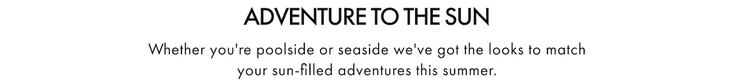 Adventure To The Sun. Whether you're poolside or seaside we've got the looks to match your sun-filled adventures this summer.