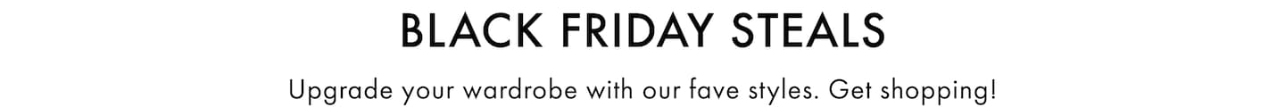 Black Friday Steals. Upgrade your wardrobe with our fave styles. Get shopping!