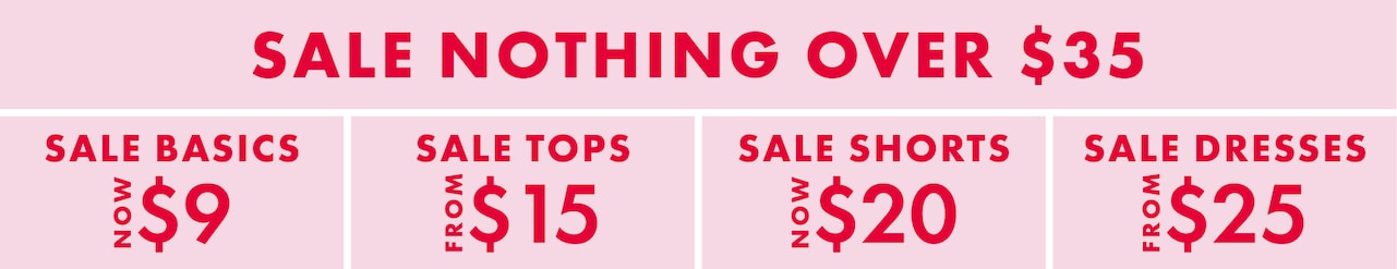 Sale Nothing Over $35. Sale Basics Now $9. Sale Tops From $15. Sale Shorts Now $20. Sale Dresses From $25