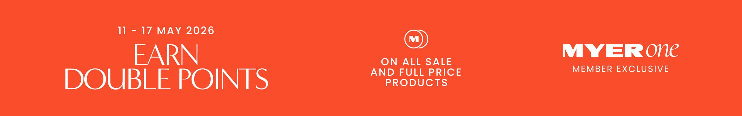 11 - 17 May 2026. Earn Double Points On All Sale And Full Price Products. MYER one Member Exclusive