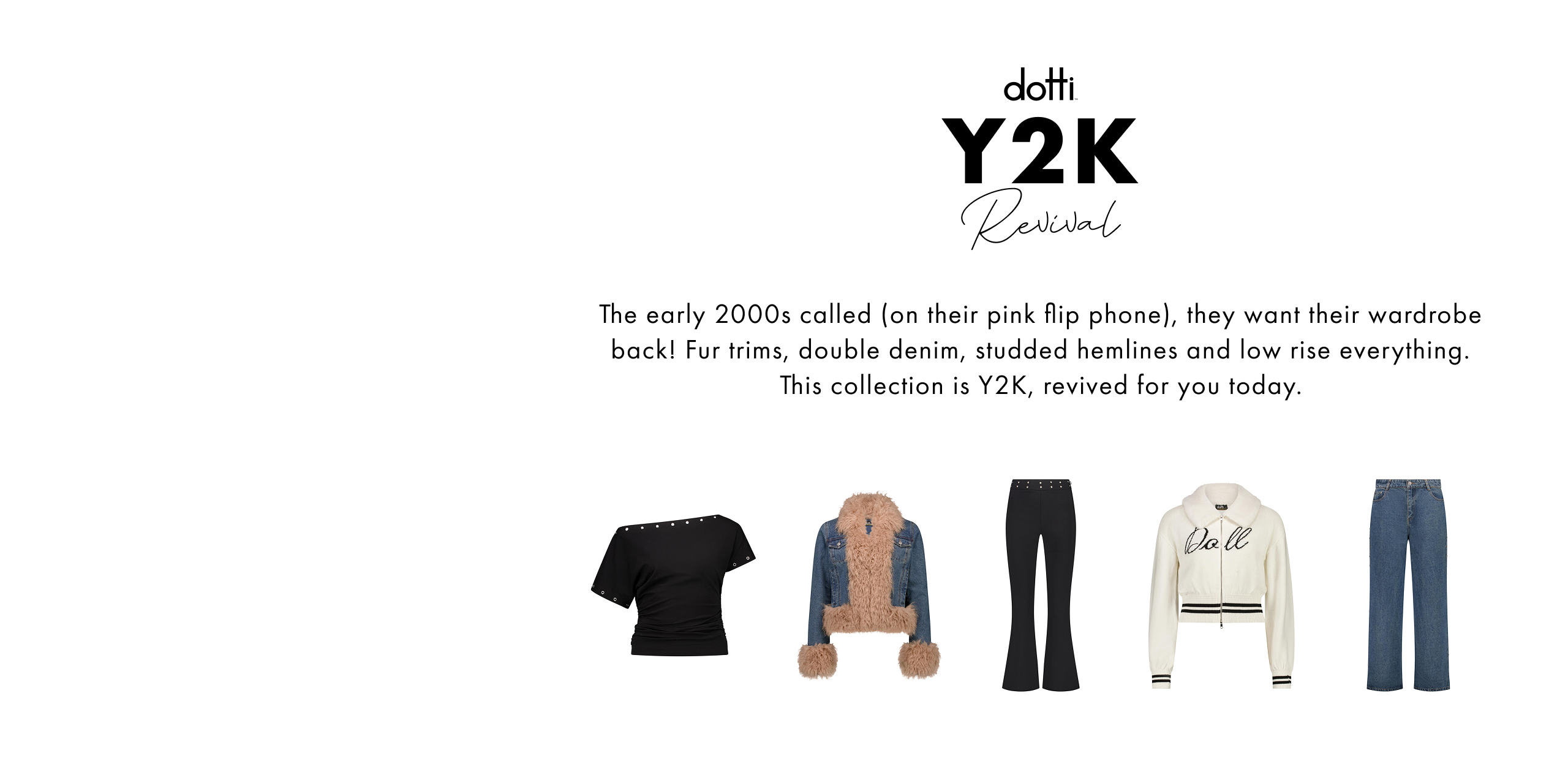 Dotti Y2K Revival. The early 2000s called (on their pink flip phone), they want their wardrobe back! Fur trims, double denim, studded hemlines and low rise everything. This collection is Y2K, revived for you today.