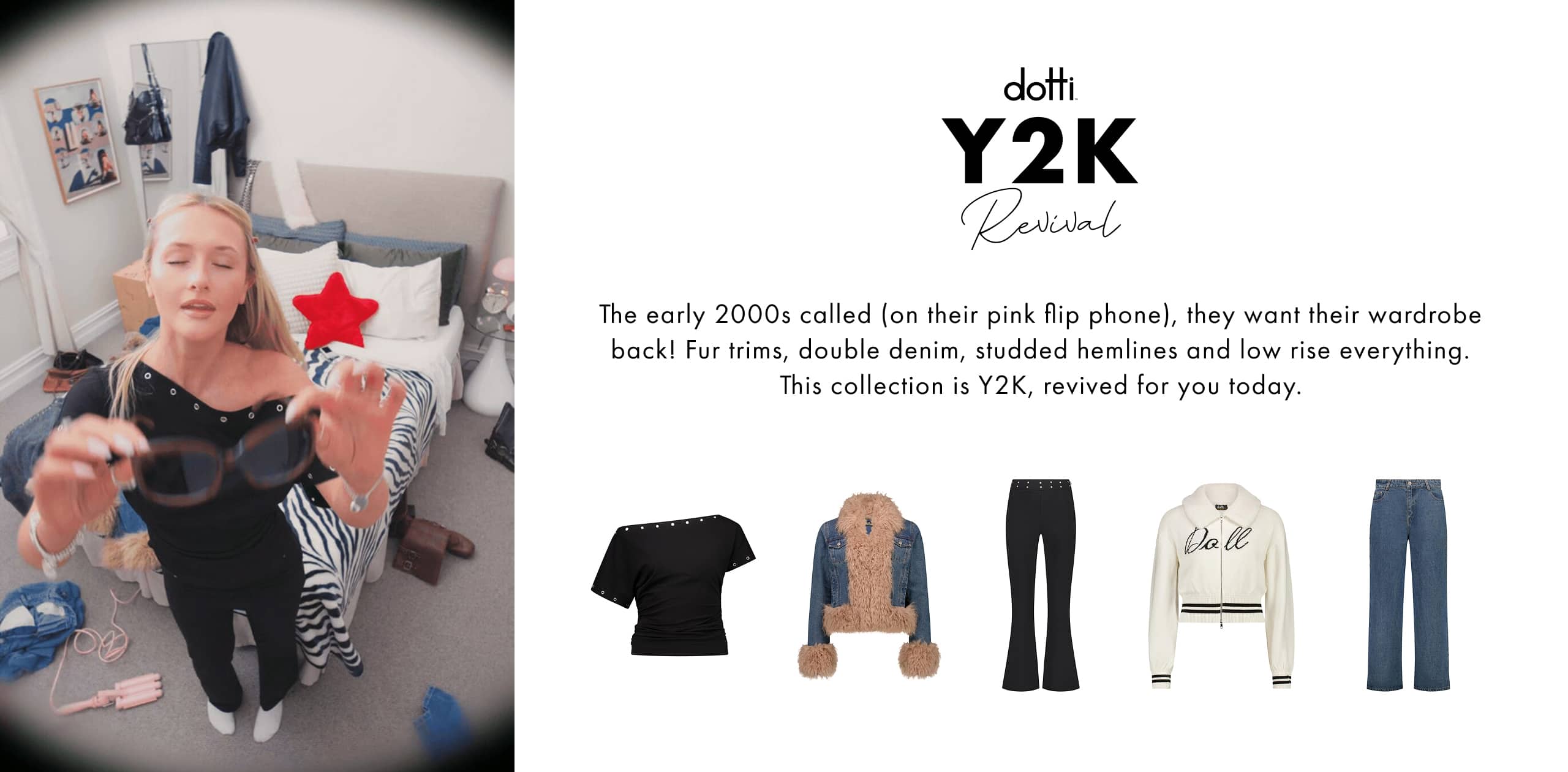 Dotti Y2K Revival. The early 2000s called (on their pink flip phone), they want their wardrobe back! Fur trims, double denim, studded hemlines and low rise everything. This collection is Y2K, revived for you today.