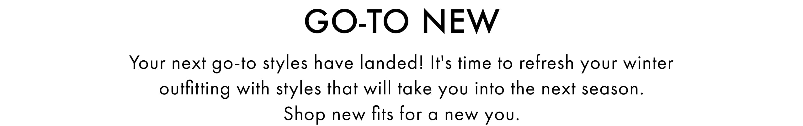 Go-To New. Your next go-to styles have landed! It's time to refresh your winter outfitting with styles that will take you into the next season. Shop new fits for a new you.