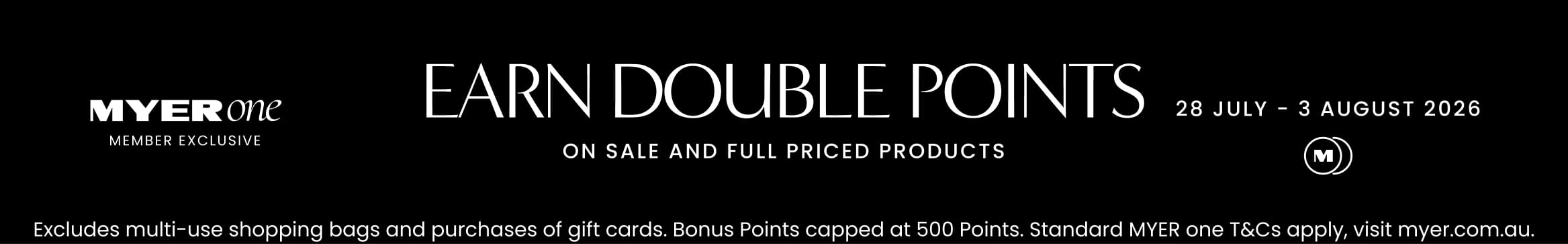 MYER one Member Exclusive. Earn double points on sale and full price products. 28 July - 3 August