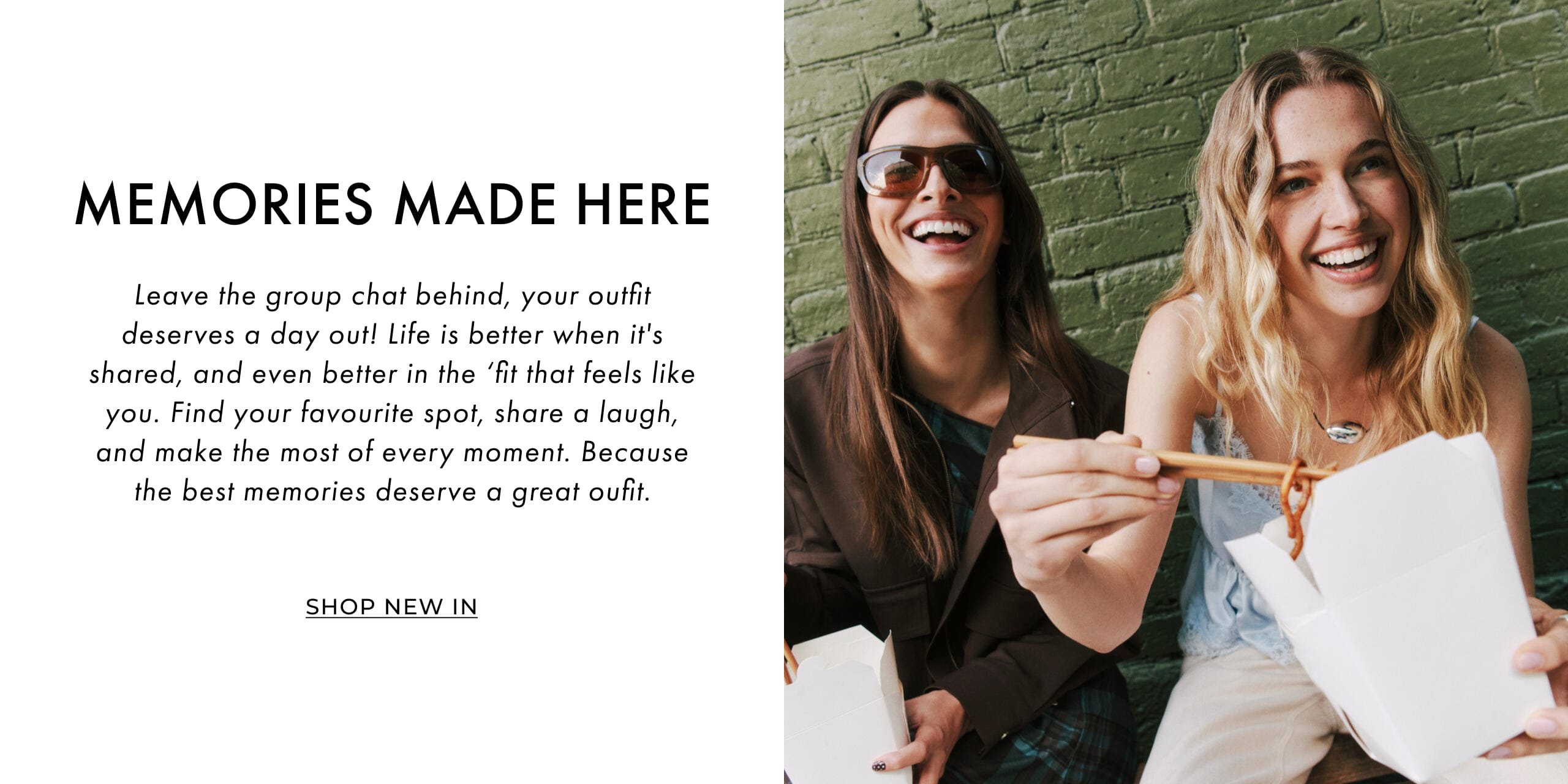 Memories Made Here. Leave the group chat behind, your outfit deserves a day out! Life is better when it's shared, and even better in the 'fit that feels like you. Find your favourite spot, share a laugh, and make the most of every moment. Because the best memories deserve a great outfit. Shop New In'