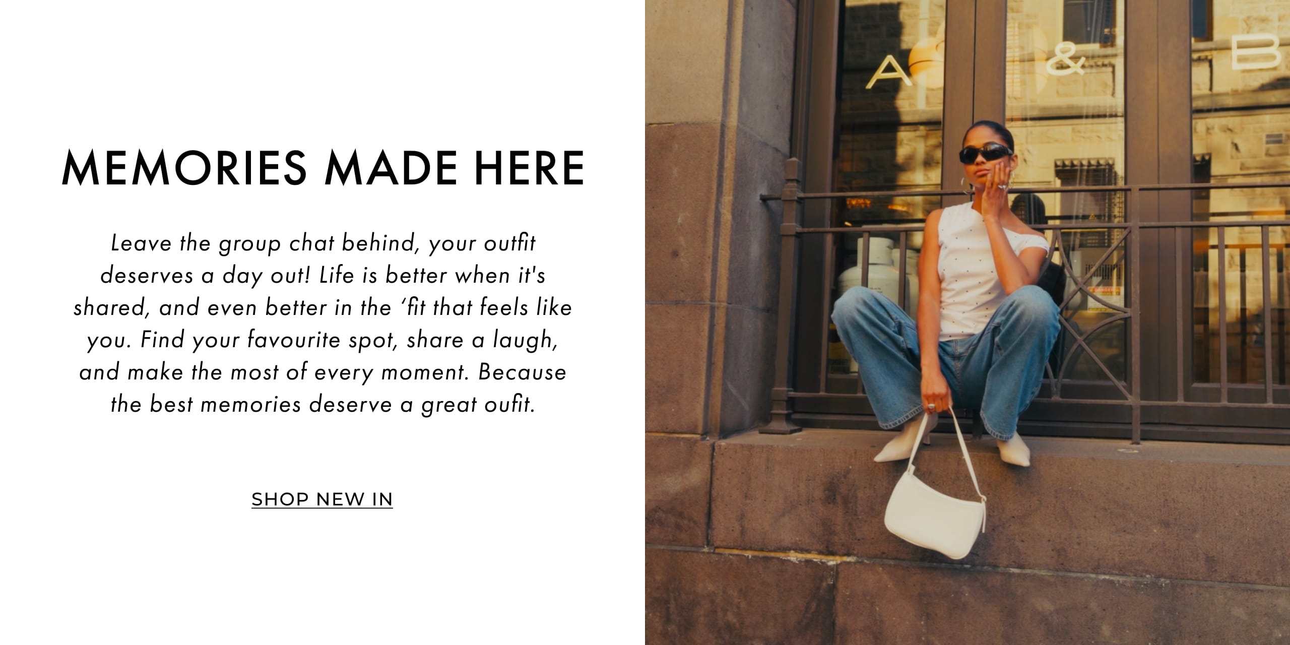 Memories Made Here. Leave the group chat behind, your outfit deserves a day out! Life is better when it's shared, and even better in the 'fit that feels like you. Find your favourite spot, share a laugh, and make the most of every moment. Because the best memories deserve a great outfit. Shop New In